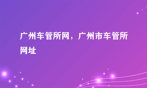 广州车管所网，广州市车管所网址