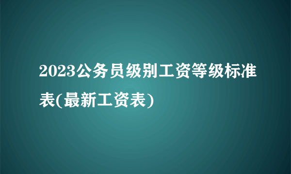 2023公务员级别工资等级标准表(最新工资表)