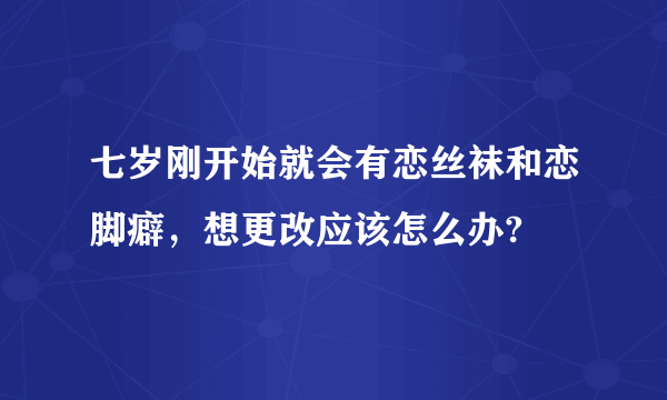 七岁刚开始就会有恋丝袜和恋脚癖，想更改应该怎么办?