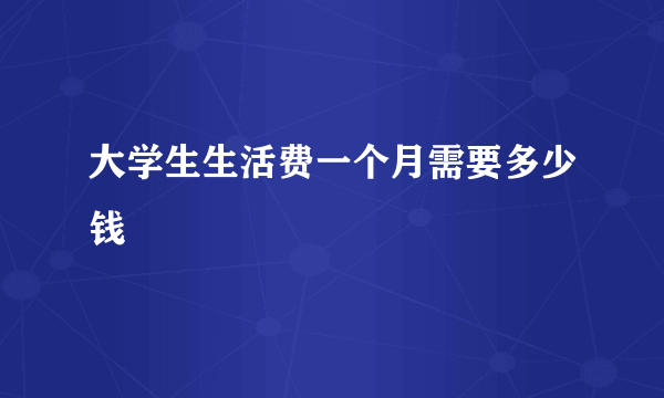 大学生生活费一个月需要多少钱