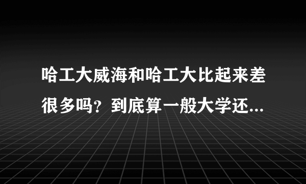 哈工大威海和哈工大比起来差很多吗？到底算一般大学还是好大学？