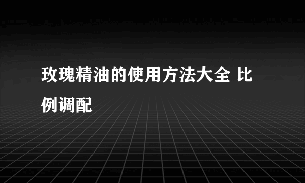 玫瑰精油的使用方法大全 比例调配