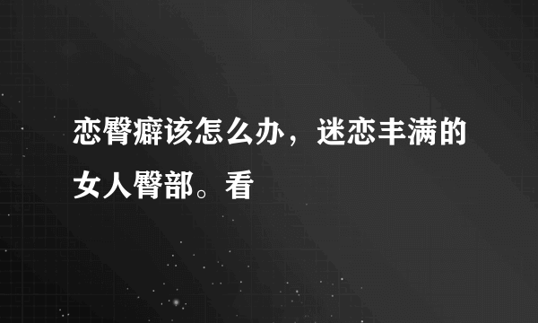 恋臀癖该怎么办，迷恋丰满的女人臀部。看