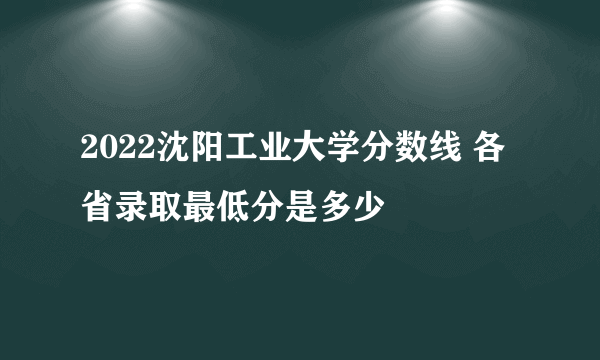 2022沈阳工业大学分数线 各省录取最低分是多少