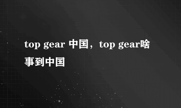 top gear 中国，top gear啥事到中国