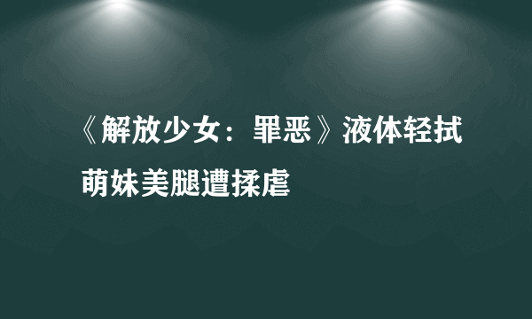 《解放少女：罪恶》液体轻拭 萌妹美腿遭揉虐