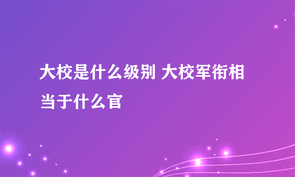 大校是什么级别 大校军衔相当于什么官