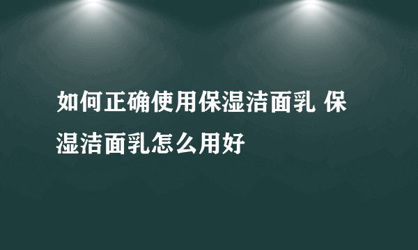 如何正确使用保湿洁面乳 保湿洁面乳怎么用好