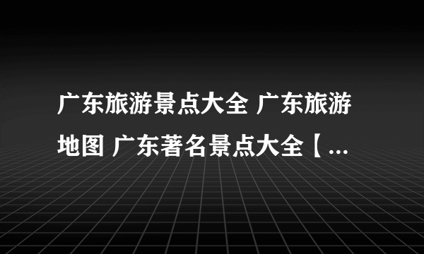 广东旅游景点大全 广东旅游地图 广东著名景点大全【广东景点】