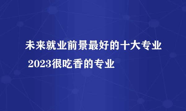 未来就业前景最好的十大专业 2023很吃香的专业