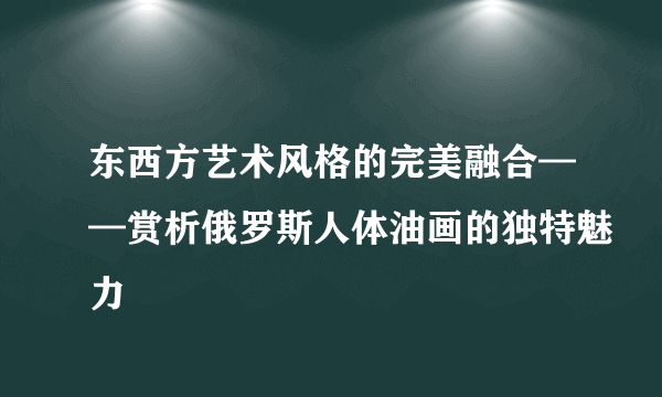 东西方艺术风格的完美融合——赏析俄罗斯人体油画的独特魅力