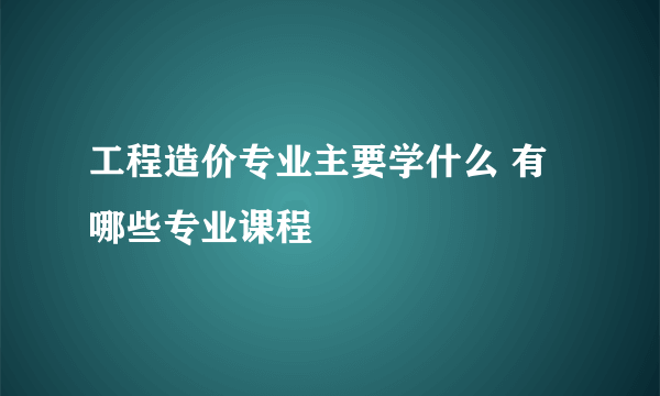 工程造价专业主要学什么 有哪些专业课程