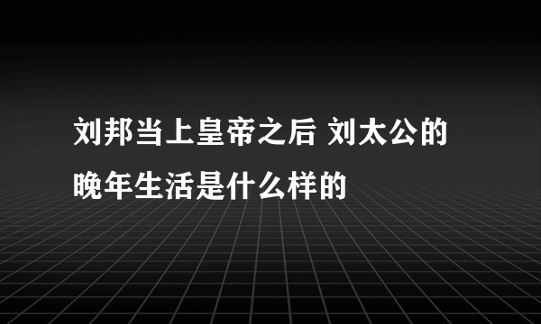 刘邦当上皇帝之后 刘太公的晚年生活是什么样的