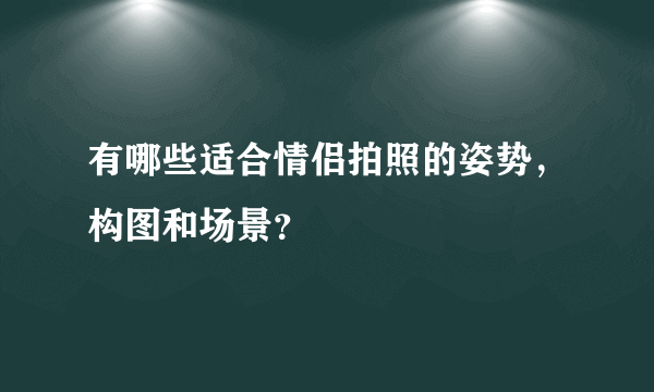 有哪些适合情侣拍照的姿势，构图和场景？