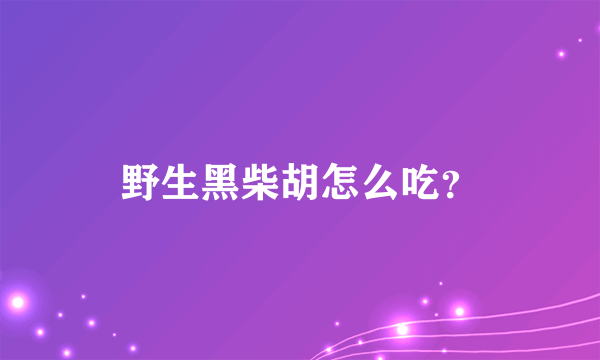 野生黑柴胡怎么吃？