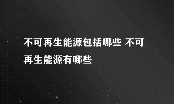 不可再生能源包括哪些 不可再生能源有哪些