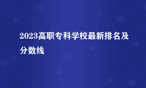 2023高职专科学校最新排名及分数线