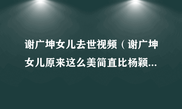 谢广坤女儿去世视频（谢广坤女儿原来这么美简直比杨颖还漂亮，网友：实属难得啊！长啥样）资料_飞外网