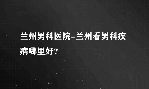 兰州男科医院-兰州看男科疾病哪里好？