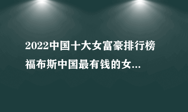 2022中国十大女富豪排行榜 福布斯中国最有钱的女富豪榜 2022中国女首富是谁