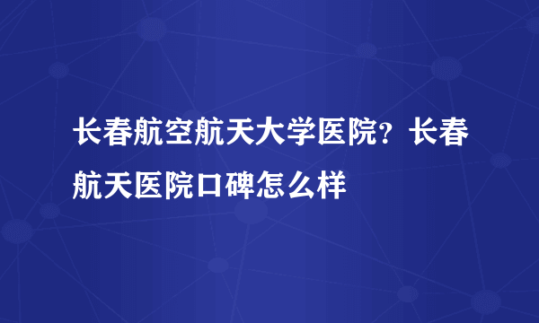 长春航空航天大学医院？长春航天医院口碑怎么样