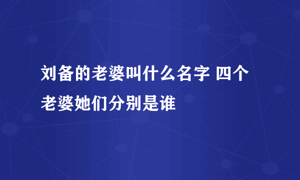 刘备的老婆叫什么名字 四个老婆她们分别是谁