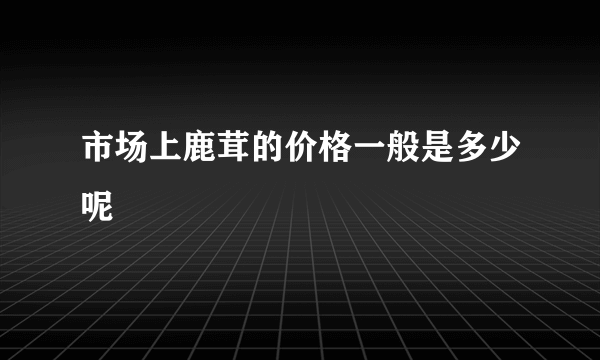 市场上鹿茸的价格一般是多少呢