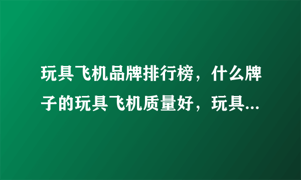 玩具飞机品牌排行榜，什么牌子的玩具飞机质量好，玩具直升飞机什么品牌的好