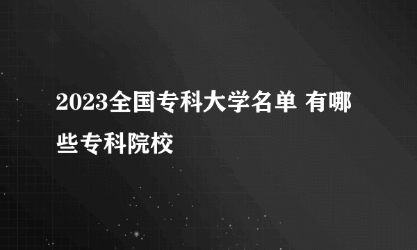 2023全国专科大学名单 有哪些专科院校