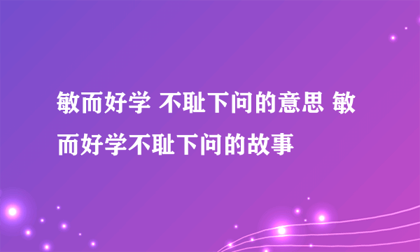 敏而好学 不耻下问的意思 敏而好学不耻下问的故事