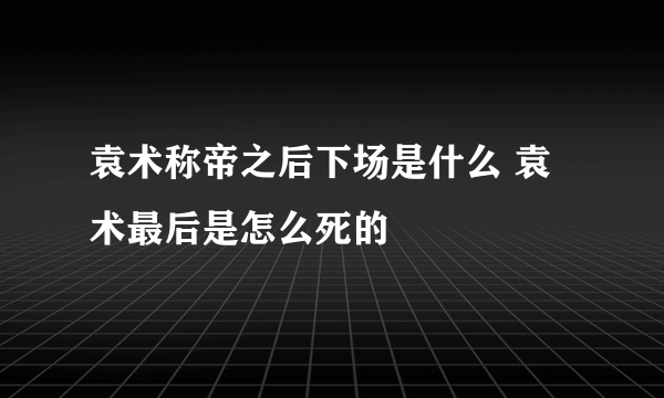 袁术称帝之后下场是什么 袁术最后是怎么死的