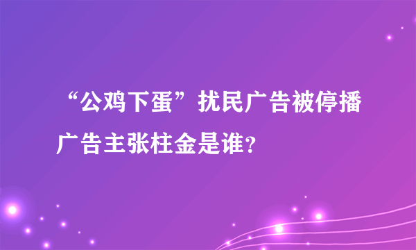 “公鸡下蛋”扰民广告被停播广告主张柱金是谁？