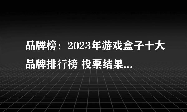 品牌榜：2023年游戏盒子十大品牌排行榜 投票结果公布【新】