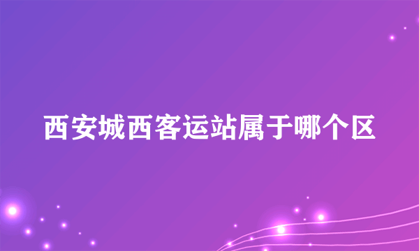 西安城西客运站属于哪个区