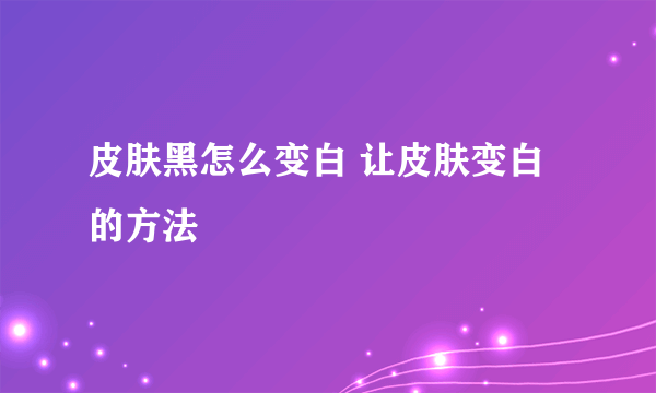 皮肤黑怎么变白 让皮肤变白的方法