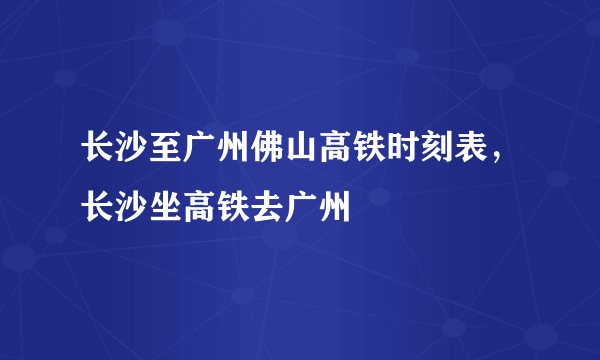 长沙至广州佛山高铁时刻表，长沙坐高铁去广州