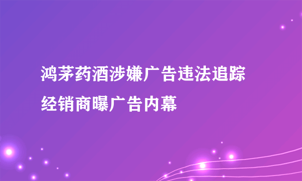 鸿茅药酒涉嫌广告违法追踪 经销商曝广告内幕