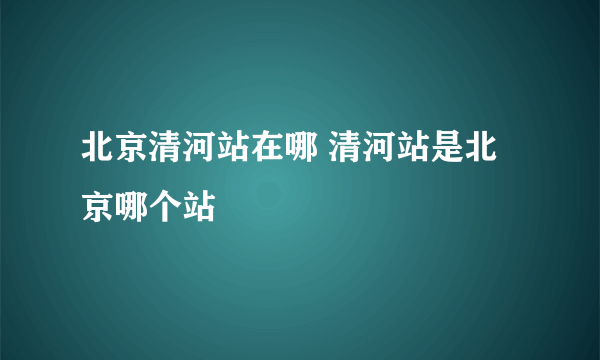 北京清河站在哪 清河站是北京哪个站