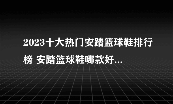 2023十大热门安踏篮球鞋排行榜 安踏篮球鞋哪款好【TOP榜】