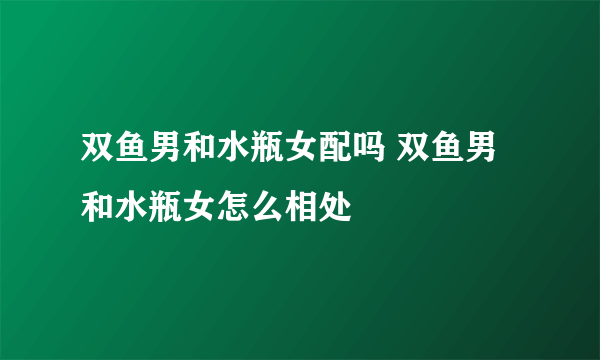 双鱼男和水瓶女配吗 双鱼男和水瓶女怎么相处