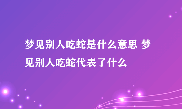 梦见别人吃蛇是什么意思 梦见别人吃蛇代表了什么