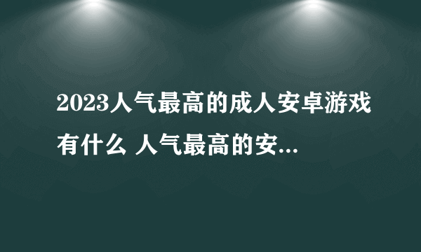 2023人气最高的成人安卓游戏有什么 人气最高的安卓手游手机版下载合集