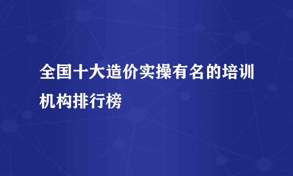 全国十大造价实操有名的培训机构排行榜