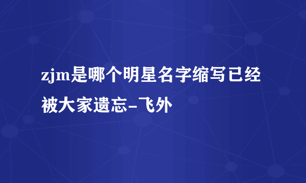 zjm是哪个明星名字缩写已经被大家遗忘-飞外