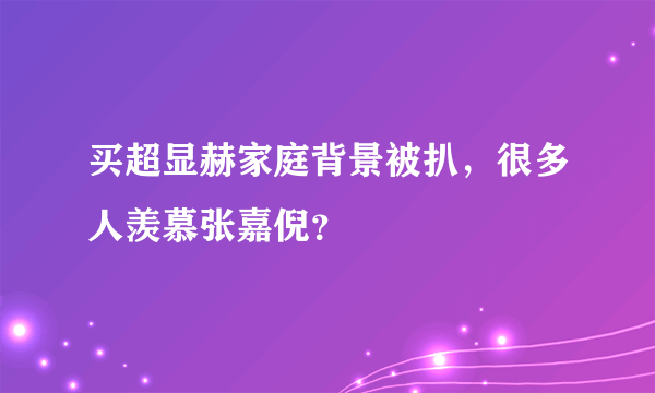 买超显赫家庭背景被扒，很多人羡慕张嘉倪？