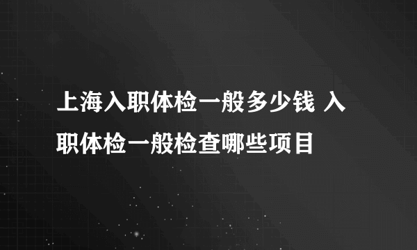 上海入职体检一般多少钱 入职体检一般检查哪些项目