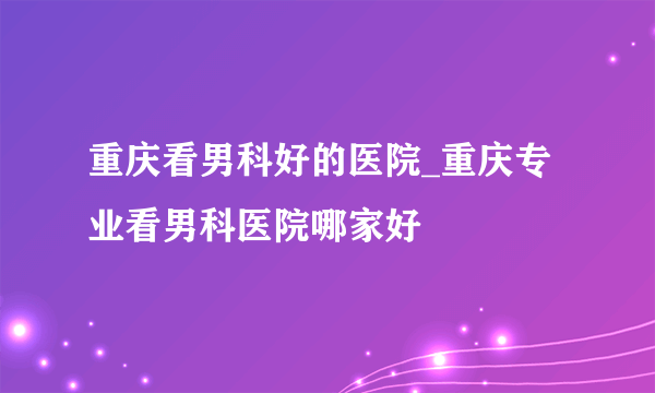 重庆看男科好的医院_重庆专业看男科医院哪家好