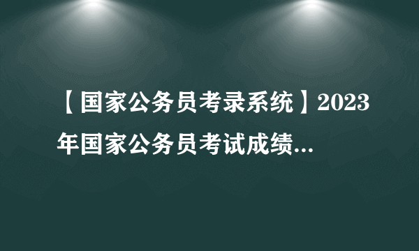 【国家公务员考录系统】2023年国家公务员考试成绩查询入口