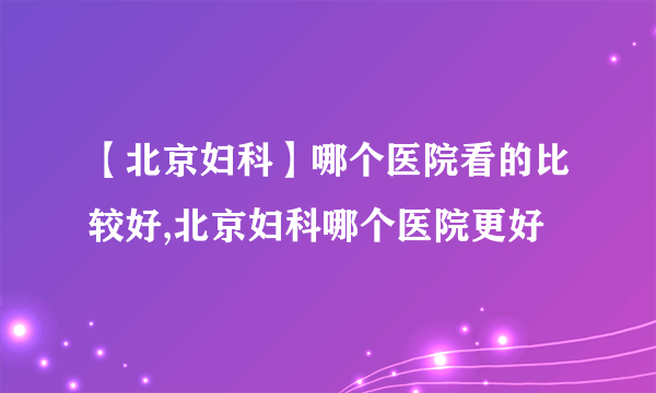 【北京妇科】哪个医院看的比较好,北京妇科哪个医院更好