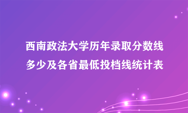 西南政法大学历年录取分数线多少及各省最低投档线统计表 